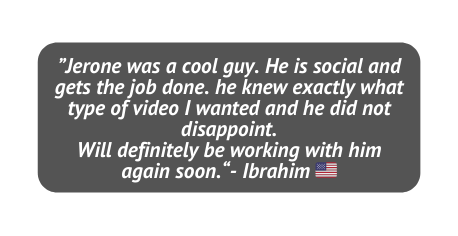 Jerone was a cool guy He is social and gets the job done he knew exactly what type of video I wanted and he did not disappoint Will definitely be working with him again soon Ibrahim