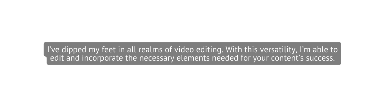 I ve dipped my feet in all realms of video editing With this versatility I m able to edit and incorporate the necessary elements needed for your content s success