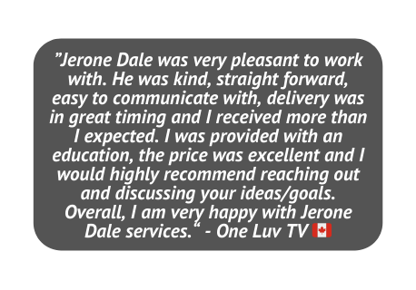 Jerone Dale was very pleasant to work with He was kind straight forward easy to communicate with delivery was in great timing and I received more than I expected I was provided with an education the price was excellent and I would highly recommend reaching out and discussing your ideas goals Overall I am very happy with Jerone Dale services One Luv TV