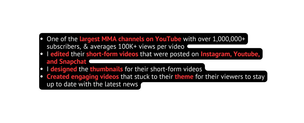 One of the largest MMA channels on YouTube with over 1 000 000 subscribers averages 100K views per video I edited their short form videos that were posted on Instagram Youtube and Snapchat I designed the thumbnails for their short form videos Created engaging videos that stuck to their theme for their viewers to stay up to date with the latest news